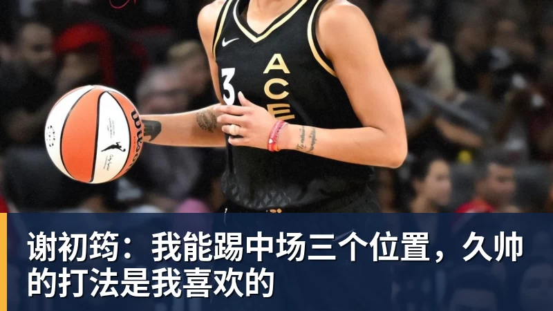 谢初筠:我能踢中场三个位置,久帅的打法是我喜欢的 谢初筠:我能踢中场三个位置,久帅的打法是我喜欢的